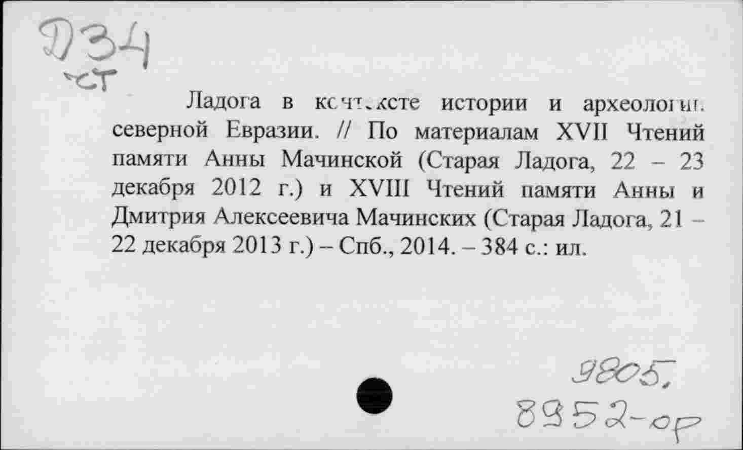 ﻿Ладога в ксчт.ксте истории и археолоїш. северной Евразии. // По материалам XVII Чтений памяти Анны Малинской (Старая Ладога, 22 - 23 декабря 2012 г.) и XVIII Чтений памяти Анны и Дмитрия Алексеевича Малинских (Старая Ладога, 21 22 декабря 2013 г.) - Спб., 2014. - 384 с.: ил.
■УвС'іГ.